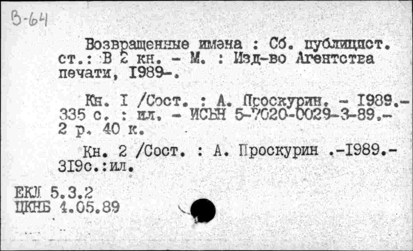 ﻿Возвращенные имена : Об. публицист, ст.: В с кн. - М. : Изд-во Агентства печати, 1989-.
Кн. I /Сост. : А. Псоскурин. - 1989 335 с. : ил. - ИСБН 5-7020-0029-9-89.-2 р. 40 к.
Кн. 2 /Сост. : А. Проскурин .-1989.-319с.:ил.